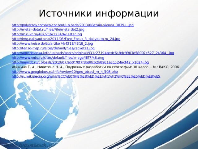 Источники информации   http:// polystroy.com/wp-content/uploads/2013/08/train-vienna_3039-L.jpg http:// metal-detal.ru/files/File/metaldet2.jpg http:// m.ruvr.ru/487/716/1234/Aviastar.jpg http:// img.dailyauto.ru/2011/05/Ford_Focus_3_dailyauto.ru_24.jpg http:// www.heise.de/tp/artikel/4/4318/4318_2.jpg http:// tenzo-msp.ru/sites/default/files/rackets1.jpg http://agrodovidka.info/uploads/posts/original/931c27194bedc6a8dc9903d58007c527_24364_. jpg http:// www.nntu.ru/sites/default/files/image/IETF/k8.png http:// new.tlt.ru/uploads/2010/07/e60f70f7f8b80cb2b8961e31524adf42_x1024.jpg Жижина Е. А., Никитина Н. А., Поурочные разработки по географии: 10 класс. – М.: ВАКО, 2006. http:// www.geoglobus.ru/info/review20/geo_otrasl_m_h_508.php http://ru.wikipedia.org/wiki/% CC%E0%F8%E8%ED%EE%F1%F2%F0%EE%E5%ED%E8%E5 