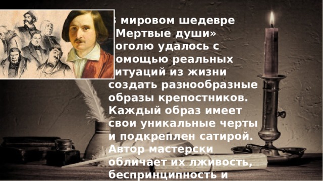 В мировом шедевре «Мертвые души» Гоголю удалось с помощью реальных ситуаций из жизни создать разнообразные образы крепостников. Каждый образ имеет свои уникальные черты и подкреплен сатирой. Автор мастерски обличает их лживость, беспринципность и безответственность. 