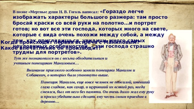 В поэме «Мертвые души Н. В. Гоголь написал: «Гораздо легче изображать характеры большого размера: там просто бросай краски со всей руки на полотно…и портрет готов; но вот все эти господа, которых много на свете, которые с вида очень похожи между собой, а между тем, как приглядишься, увидишь много самых неуловимых особенностей, - эти господа страшно трудны для портретов». Когда происходит первая встреча с Маниловым? Какое впечатление он производит? Тут же познакомился он с весьма обходительным и учтивым помещиком Маниловым… Внимание приезжего особенно заняли помещики Манилов и Собакевич, о которых было упомянуто выше. Помещик Манилов, еще вовсе человек не пожилой, имевший глаза сладкие, как сахар, и щуривший их всякий раз, когда смеялся, был от него без памяти. Он очень долго жал ему руку и просил убедительно сделать ему честь своим приездом в деревню… 