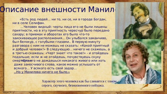 Описание внешности Манилова  «Есть род людей... ни то, ни се, ни в городе Богдан, ни в селе Селифан.   ...Человек видный: черты лица его не были лишены приятности, но в эту приятность чересчур было передано сахару; в приемах и оборотах его было что-то заискивающее расположения... Он улыбался заманчиво, был белокур, с голубыми глазами.. В первую минуту разговора с ним не можешь не сказать: «Какой приятный и добрый человек!» В следующую... ничего не скажешь, а в третью скажешь: «Черт знает что такое!» - и отойдешь подальше; если ж не отойдешь, почувствуешь скуку смертную.»  «От него не дождешься никакого живого или хоть даже заносчивого слова, какое можно услышать от всякого... У всякого есть свой задор...  ... Но у Манилова ничего не было .» Характер этого человека как бы сливается с тоном серого, скучного, безжизненного пейзажа. 