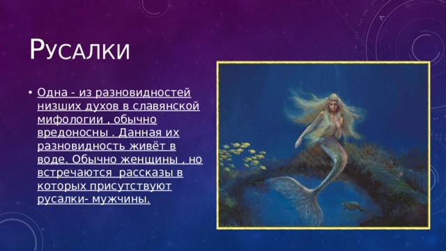 Р усалки Одна - из разновидностей низших духов в славянской мифологии , обычно вредоносны . Данная их разновидность живёт в воде. Обычно женщины , но встречаются рассказы в которых присутствуют русалки- мужчины. 