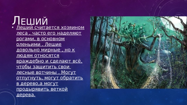 Л еший Леший считается хозяином леса , часто его наделяют рогами, в основном оленьими . Лешие довольно мирные , но к людям относятся враждебно и сделают всё, чтобы защитить свои лесные вотчины . Могут отпугнуть, могут обратить в дерево,а могут продырявить веткой дерева. 