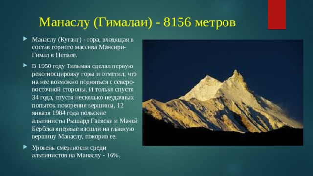 Манаслу (Гималаи) - 8156 метров Манаслу (Кутанг) - гора, входящая в состав горного массива Мансири-Гимал в Непале. В 1950 году Тильман сделал первую рекогносцировку горы и отметил, что на нее возможно подняться с северо-восточной стороны. И только спустя 34 года, спустя несколько неудачных попыток покорения вершины, 12 января 1984 года польские альпинисты Рышард Гаевски и Мачей Бербека впервые взошли на главную вершину Манаслу, покорив ее. Уровень смертности среди альпинистов на Манаслу - 16%. 