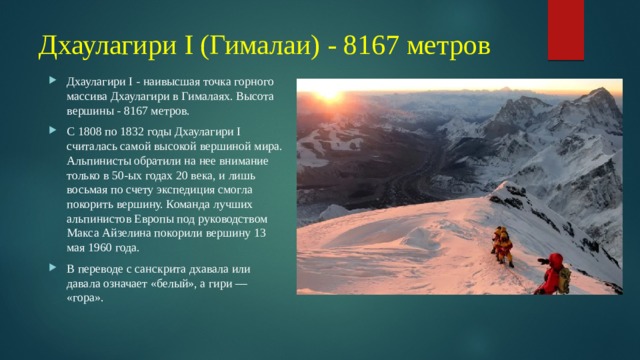 Дхаулагири I (Гималаи) - 8167 метров Дхаулагири I - наивысшая точка горного массива Дхаулагири в Гималаях. Высота вершины - 8167 метров. С 1808 по 1832 годы Дхаулагири I считалась самой высокой вершиной мира. Альпинисты обратили на нее внимание только в 50-ых годах 20 века, и лишь восьмая по счету экспедиция смогла покорить вершину. Команда лучших альпинистов Европы под руководством Макса Айзелина покорили вершину 13 мая 1960 года. В переводе с санскрита дхавала или давала означает «белый», а гири — «гора». 