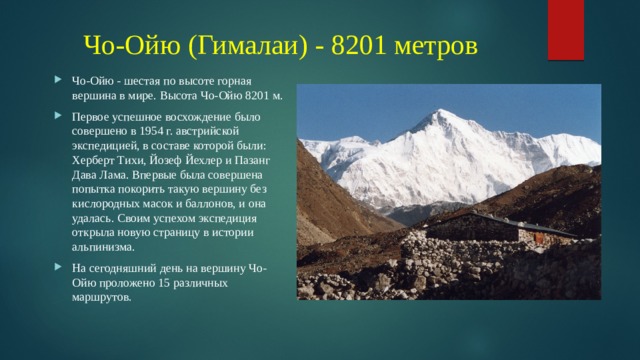Чо-Ойю (Гималаи) - 8201 метров Чо-Ойю - шестая по высоте горная вершина в мире. Высота Чо-Ойю 8201 м. Первое успешное восхождение было совершено в 1954 г. австрийской экспедицией, в составе которой были: Херберт Тихи, Йозеф Йехлер и Пазанг Дава Лама. Впервые была совершена попытка покорить такую вершину без кислородных масок и баллонов, и она удалась. Своим успехом экспедиция открыла новую страницу в истории альпинизма. На сегодняшний день на вершину Чо-Ойю проложено 15 различных маршрутов. 