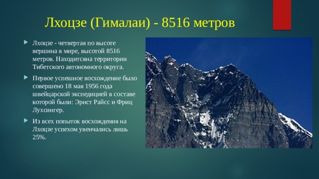 Лхоцзе (Гималаи) - 8516 метров Лхоцзе - четвертая по высоте вершина в мире, высотой 8516 метров. Находитсяна территории Тибетского автономного округа. Первое успешное восхождение было совершено 18 мая 1956 года швейцарской экспедицией в составе которой были: Эрнст Райсс и Фриц Лухсингер. Из всех попыток восхождения на Лхоцзе успехом увенчались лишь 25%. 