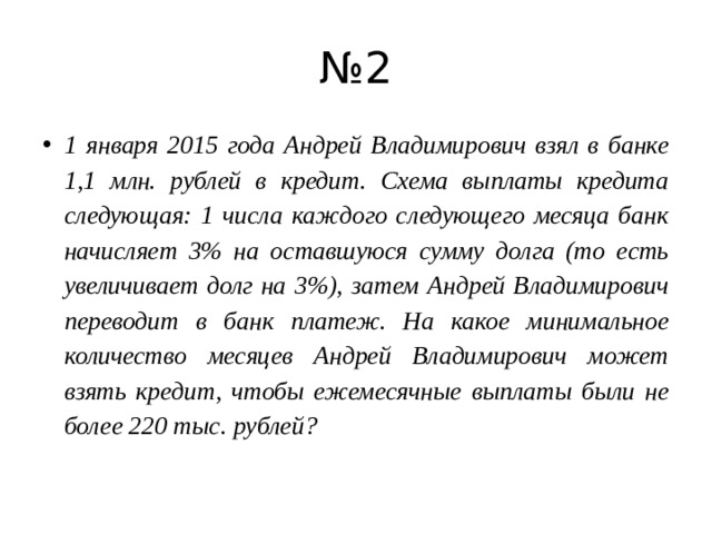 № 2 1 января 2015 года Андрей Владимирович взял в банке 1,1 млн. рублей в кредит. Схема выплаты кредита следующая: 1 числа каждого следующего месяца банк начисляет 3% на оставшуюся сумму долга (то есть увеличивает долг на 3%), затем Андрей Владимирович переводит в банк платеж. На какое минимальное количество месяцев Андрей Владимирович может взять кредит, чтобы ежемесячные выплаты были не более 220 тыс. рублей? 