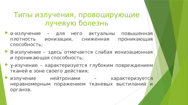 Типы излучения, провоцирующие лучевую болезнь α-излучение – для него актуальны повышенная плотность ионизации, сниженная проникающая способность; Β-излучение – здесь отмечается слабая ионизационная и проникающая способность; ɣ -изучение – характеризуется глубоким повреждением тканей в зоне своего действия; излучение нейтронами – характеризуется неравномерным поражением тканевых выстиланий и органов. 