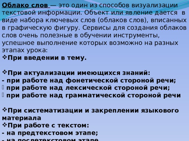Облако слов — это один из способов визуализации текстовой информации. Объект или явление дается в виде набора ключевых слов (облаков слов), вписанных в графическую фигуру. Сервисы для создания облаков слов очень полезные в обучении инструменты, успешное выполнение которых возможно на разных этапах урока: При введении в тему.  При актуализации имеющихся знаний: - при работе над фонетической стороной речи;  при работе над лексической стороной речи;  при работе над грамматической стороной речи  При систематизации и закреплении языкового материала При работе с текстом: - на предтекстовом этапе; - на послетекстовом этапе. 