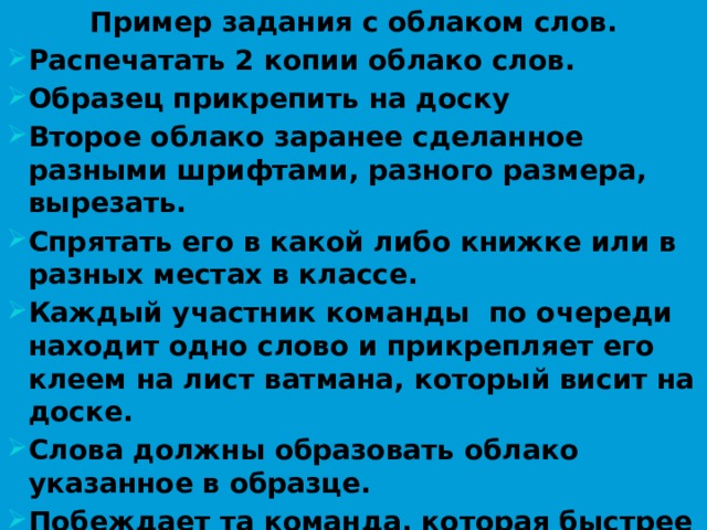 Пример задания с облаком слов. Распечатать 2 копии облако слов. Образец прикрепить на доску Второе облако заранее сделанное разными шрифтами, разного размера, вырезать. Спрятать его в какой либо книжке или в разных местах в классе. Каждый участник команды по очереди находит одно слово и прикрепляет его клеем на лист ватмана, который висит на доске. Слова должны образовать облако указанное в образце. Побеждает та команда, которая быстрее всех справится с заданием.  