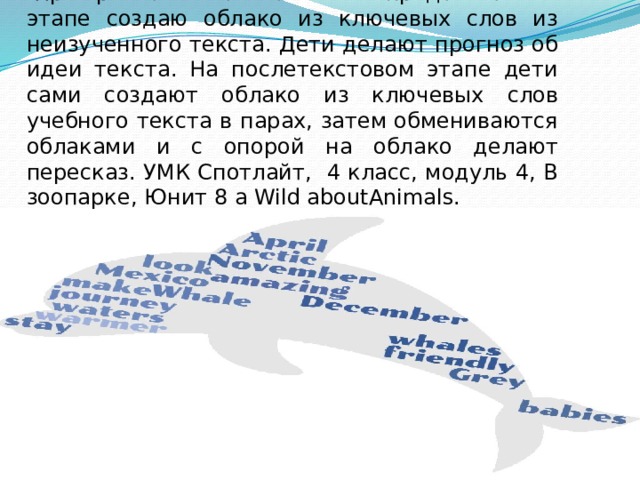При работе с текстом: на предтекстовом этапе создаю облако из ключевых слов из неизученного текста. Дети делают прогноз об идеи текста. На послетекстовом этапе дети сами создают облако из ключевых слов учебного текста в парах, затем обмениваются облаками и с опорой на облако делают пересказ. УМК Спотлайт, 4 класс, модуль 4, В зоопарке, Юнит 8 а Wild aboutAnimals. 
