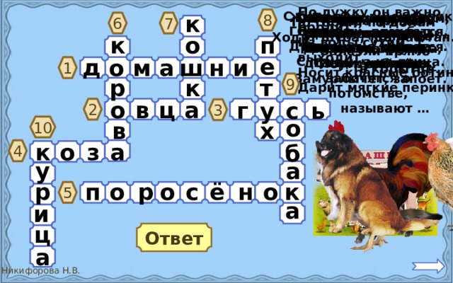 По лужку он важно бродит, Из воды сухим выходит, Носит красные ботинки, Дарит мягкие перинки. С бородой, а не старик, С рогами, а не бык, Доят, а не корова, С пухом, а не птица. Посреди двора Стоит копна. Спереди – вилы, Сзади – метла. 8 Животных, которых к разводят люди, кормят их, строят для них жилища, заботятся о потомстве,  называют … Он в мундире ярком, Шпоры для красы. Днём он – забияка, Поутру – часы. Квохчет, квохчет, У порога плачет, Коготки прячет, Детей созывает, Всех под крыло Тихо в комнату  войдёт,  собирает. Замурлычет, запоёт. Четыре грязных  копытца Залезли прямо  в корытце . 6 7 По горам, по долам Ходит шуба, да кафтан. Гладишь – ласкается, Дразнишь – кусается. п о к е д н ш м а и о 1 9 р т к в ц а о ь с у г 2 3 о х в 10 о к а з б 4 у а р о к п о р о с ё н 5 а и ц Ответ а 