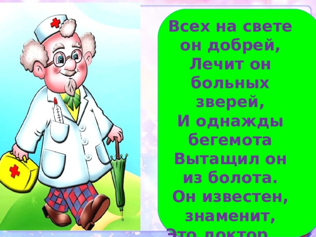 Всех на свете он добрей,  Лечит он больных зверей,  И однажды бегемота  Вытащил он из болота.  Он известен, знаменит,  Это доктор … 