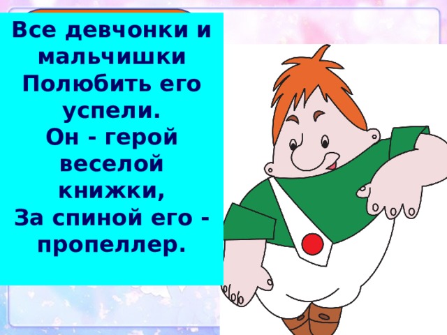 Все девчонки и мальчишки  Полюбить его успели.  Он - герой веселой книжки,  За спиной его - пропеллер.   