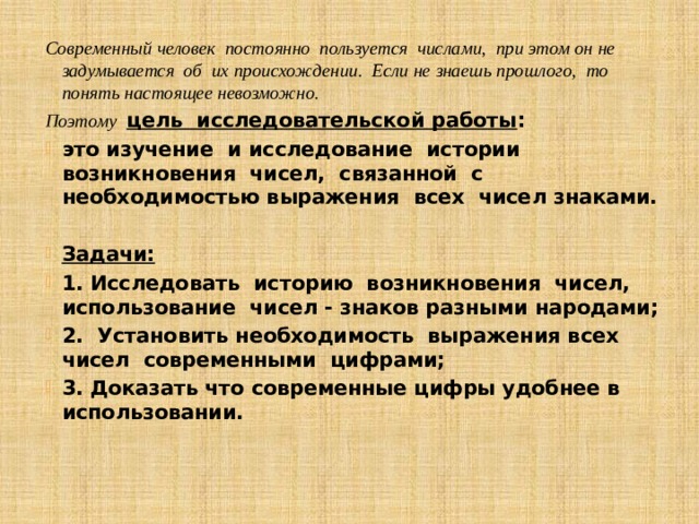 Современный человек постоянно пользуется числами, при этом он не задумывается об их происхождении. Если не знаешь прошлого, то понять настоящее невозможно. Поэтому цель исследовательской работы : это изучение и исследование истории возникновения чисел, связанной с необходимостью выражения всех чисел знаками.  Задачи: 1. Исследовать историю возникновения чисел, использование чисел - знаков разными народами; 2. Установить необходимость выражения всех чисел современными цифрами; 3. Доказать что современные цифры удобнее в использовании.  