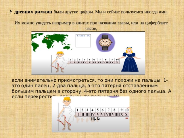 У древних римлян были другие цифры. Мы и сейчас пользуемся иногда ими.   Их можно увидеть например в книгах при названии главы, или на циферблате часов,    если внимательно присмотреться, то они похожи на пальцы: 1-это один палец, 2-два пальца, 5-это пятерня отставленным большим пальцем в сторону, 4-это пятерня без одного пальца. А если перекрестить две руки, то получим 10. 