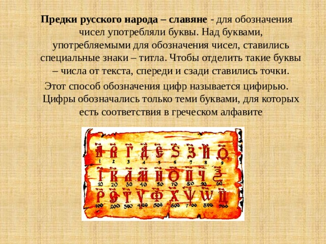 Предки русского народа – славяне - для обозначения чисел употребляли буквы. Над буквами, употребляемыми для обозначения чисел, ставились специальные знаки – титла. Чтобы отделить такие буквы – числа от текста, спереди и сзади ставились точки. Этот способ обозначения цифр называется цифирью. Цифры обозначались только теми буквами, для которых есть соответствия в греческом алфавите 