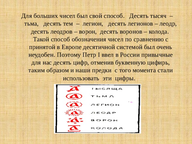 Для больших чисел был свой способ. Десять тысяч – тьма, десять тем – легион, десять легионов – леодр, десять леодров – ворон, десять воронов – колода. Такой способ обозначения чисел по сравнению с принятой в Европе десятичной системой был очень неудобен. Поэтому Петр I ввел в России привычные для нас десять цифр, отменив буквенную цифирь, таким образом и наши предки с того момента стали использовать эти цифры. 