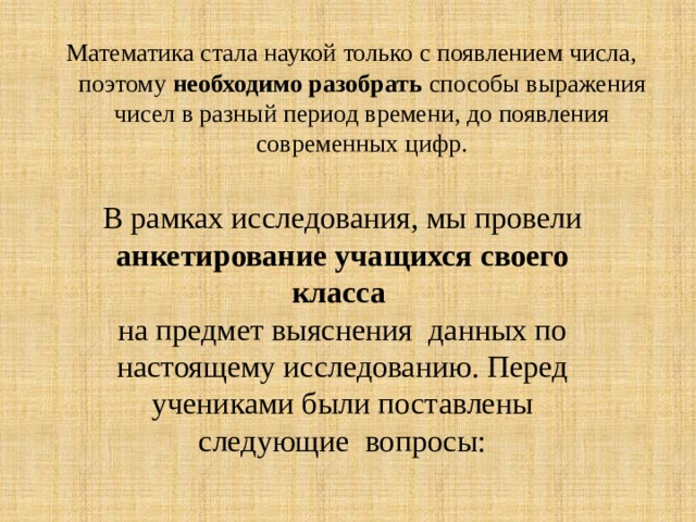 Математика стала наукой только с появлением числа, поэтому необходимо разобрать способы выражения чисел в разный период времени, до появления современных цифр. В рамках исследования, мы провели анкетирование учащихся своего класса  на предмет выяснения данных по настоящему исследованию. Перед учениками были поставлены следующие вопросы: 