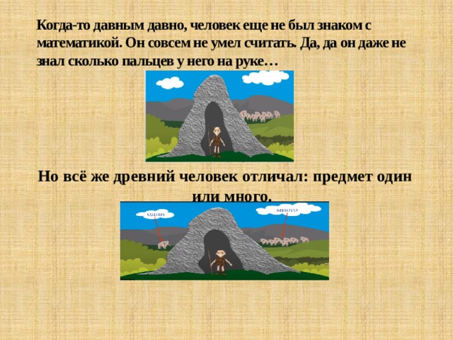 Когда-то давным давно, человек еще не был знаком с математикой. Он совсем не умел считать. Да, да он даже не знал сколько пальцев у него на руке… Но всё же древний человек отличал: предмет один или много. 