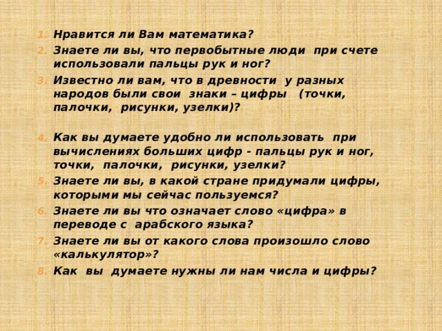 Нравится ли Вам математика?   Знаете ли вы, что первобытные люди при счете использовали пальцы рук и ног?       Известно ли вам, что в древности у разных народов были свои знаки – цифры (точки, палочки, рисунки, узелки)?   Как вы думаете удобно ли использовать при вычислениях больших цифр - пальцы рук и ног, точки, палочки, рисунки, узелки?  Знаете ли вы, в какой стране придумали цифры, которыми мы сейчас пользуемся?      Знаете ли вы что означает слово «цифра» в переводе с арабского языка?    Знаете ли вы от какого слова произошло слово «калькулятор»? Как вы думаете нужны ли нам числа и цифры? 