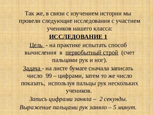 Так же, в связи с изучением истории мы провели следующие исследования с участием учеников нашего класса: ИССЛЕДОВАНИЕ 1 Цель - на практике испытать способ вычисления в первобытный строй (счет пальцами рук и ног). Задача - на листе бумаге сначала записать число 99 – цифрами, затем то же число показать, используя пальцы рук нескольких учеников. Запись цифрами заняла – 2 секунды. Выражение пальцами рук заняло – 5 минут. 