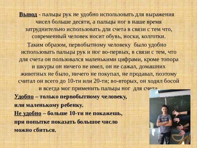 Вывод - пальцы рук не удобно использовать для выражения чисел больше десяти, а пальцы ног в наше время затруднительно использовать для счета в связи с тем что, современный человек носит обувь, носки, колготки. Таким образом, первобытному человеку было удобно использовать пальцы рук и ног во-первых, в связи с тем, что для счета он пользовался маленькими цифрами, кроме топора и шкуры он ничего не имел, он не сажал, домашних животных не было, ничего не покупал, не продавал, поэтому считал он всего до 10-ти или 20-ти; во-вторых, он ходил босой и всегда мог применить пальцы ног для счета. Удобно – только первобытному человеку, или маленькому ребенку. Не удобно – больше 10-ти не покажешь, при попытке показать большое число можно сбиться. 