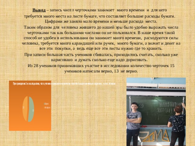 Вывод  – запись чисел черточками занимает много времени и для него требуется много места на листе бумаге, что составляет большие расходы бумаги. Цифрами же заняло мало времени и меньше расхода места.  Таким образом для человека жившего до нашей эры было удобно выражать числа черточками так как большими числами он не пользовался. В наше время такой способ не удобен в использовании он занимает много времени, расходуются силы человека, требуется много карандашей или ручек, много бумаги, а значит и денег на все эти покупки, а ведь еще все эти листы нужно где то хранить.  При записи большая часть учеников сбивалась, приходилось считать, сколько уже нарисовано и думать сколько еще надо дорисовать.  Из 28 учеников принимавших участие в исследовании количество черточек 15 учеников написали верно, 13 не верно.   