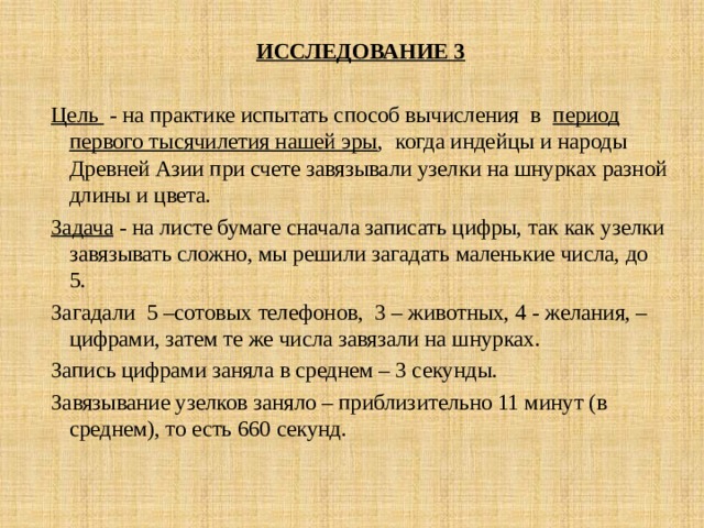 ИССЛЕДОВАНИЕ 3  Цель - на практике испытать способ вычисления в период первого тысячилетия нашей эры , когда индейцы и народы Древней Азии при счете завязывали узелки на шнурках разной длины и цвета. Задача - на листе бумаге сначала записать цифры, так как узелки завязывать сложно, мы решили загадать маленькие числа, до 5. Загадали 5 –сотовых телефонов, 3 – животных, 4 - желания, – цифрами, затем те же числа завязали на шнурках. Запись цифрами заняла в среднем – 3 секунды. Завязывание узелков заняло – приблизительно 11 минут (в среднем), то есть 660 секунд. 