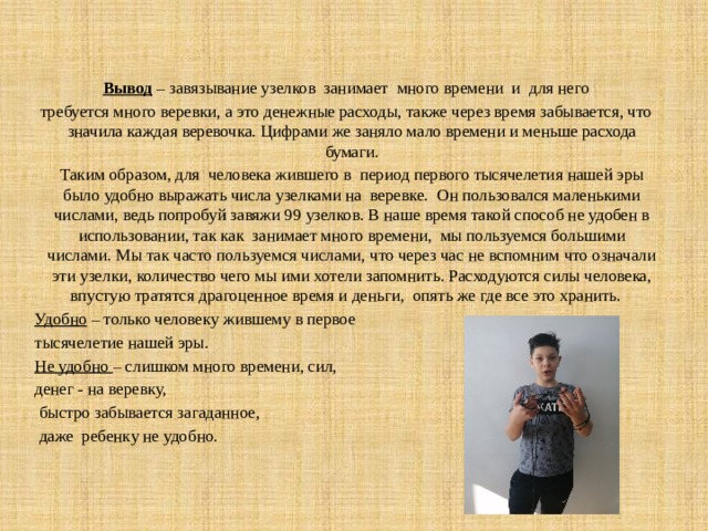  Вывод  – завязывание узелков занимает много времени и для него требуется много веревки, а это денежные расходы, также через время забывается, что значила каждая веревочка. Цифрами же заняло мало времени и меньше расхода бумаги.  Таким образом, для человека жившего в период первого тысячелетия нашей эры было удобно выражать числа узелками на веревке. Он пользовался маленькими числами, ведь попробуй завяжи 99 узелков. В наше время такой способ не удобен в использовании, так как занимает много времени, мы пользуемся большими числами. Мы так часто пользуемся числами, что через час не вспомним что означали эти узелки, количество чего мы ими хотели запомнить. Расходуются силы человека, впустую тратятся драгоценное время и деньги, опять же где все это хранить. Удобно – только человеку жившему в первое тысячелетие нашей эры. Не удобно – слишком много времени, сил, денег - на веревку,  быстро забывается загаданное,  даже ребенку не удобно. 