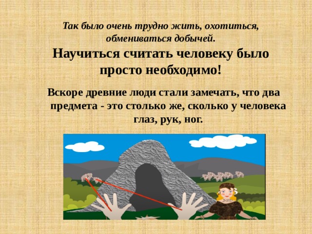 Так было очень трудно жить, охотиться, обмениваться добычей.  Научиться считать человеку было просто необходимо! Вскоре древние люди стали замечать, что два предмета - это столько же, сколько у человека глаз, рук, ног. 