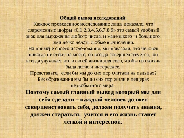 Общий вывод исследований: Каждое проведенное исследование лишь доказало, что современные цифры «0,1,2,3,4,5,6,7,8,9» это самый удобный знак для выражения любого числа, и маленького и большого, ими легко делать любые вычисления. На примере своего исследования, мы показали, что человек никогда не стоит на месте, он всегда совершенствуется, он всегда улучшает все в своей жизни для того, чтобы его жизнь была легче и интереснее. Представьте, если бы мы до сих пор считали на пальцах? Без образования мы бы до сих пор жили в пещерах первобытного мира. Поэтому самый главный вывод который мы для себя сделали – каждый человек должен совершенствовать себя, должен получать знания, должен стараться, учится и его жизнь станет легкой и интересной . 
