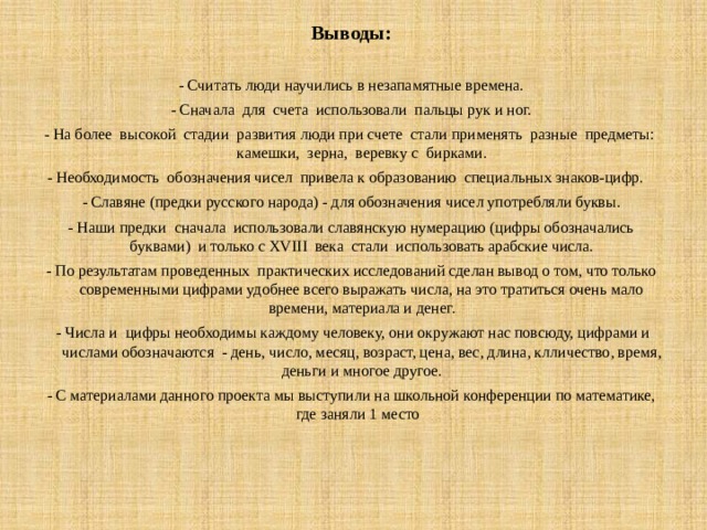 Выводы:   - Считать люди научились в незапамятные времена. - Сначала для счета использовали пальцы рук и ног. - На более высокой стадии развития люди при счете стали применять разные предметы: камешки, зерна, веревку с бирками. - Необходимость обозначения чисел привела к образованию специальных знаков-цифр. - Славяне (предки русского народа) - для обозначения чисел употребляли буквы. - Наши предки сначала использовали славянскую нумерацию (цифры обозначались буквами) и только с XVIII века стали использовать арабские числа. - По результатам проведенных практических исследований сделан вывод о том, что только современными цифрами удобнее всего выражать числа, на это тратиться очень мало времени, материала и денег.  - Числа и цифры необходимы каждому человеку, они окружают нас повсюду, цифрами и числами обозначаются - день, число, месяц, возраст, цена, вес, длина, клличество, время, деньги и многое другое. - С материалами данного проекта мы выступили на школьной конференции по математике, где заняли 1 место 