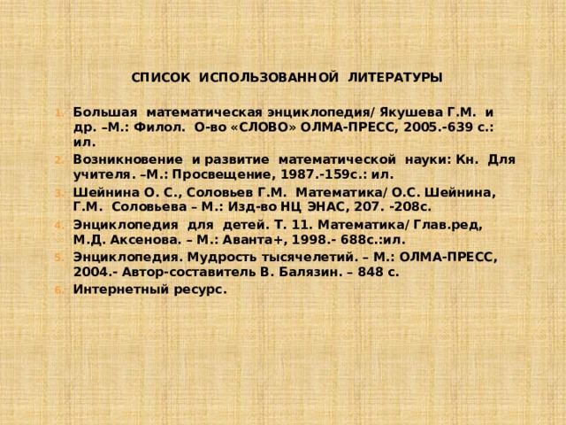 СПИСОК ИСПОЛЬЗОВАННОЙ ЛИТЕРАТУРЫ   Большая математическая энциклопедия/ Якушева Г.М. и др. –М.: Филол. О-во «СЛОВО» ОЛМА-ПРЕСС, 2005.-639 с.: ил. Возникновение и развитие математической науки: Кн. Для учителя. –М.: Просвещение, 1987.-159с.: ил. Шейнина О. С., Соловьев Г.М. Математика/ О.С. Шейнина, Г.М. Соловьева – М.: Изд-во НЦ ЭНАС, 207. -208с. Энциклопедия для детей. Т. 11. Математика/ Глав.ред, М.Д. Аксенова. – М.: Аванта+, 1998.- 688с.:ил. Энциклопедия. Мудрость тысячелетий. – М.: ОЛМА-ПРЕСС, 2004.- Автор-составитель В. Балязин. – 848 с. Интернетный ресурс.     
