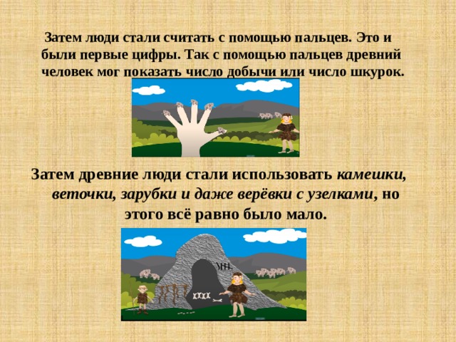  Затем люди стали считать с помощью пальцев. Это и были первые цифры. Так с помощью пальцев древний человек мог показать число добычи или число шкурок. Затем древние люди стали использовать камешки, веточки, зарубки и даже верёвки с узелками , но этого всё равно было мало. 