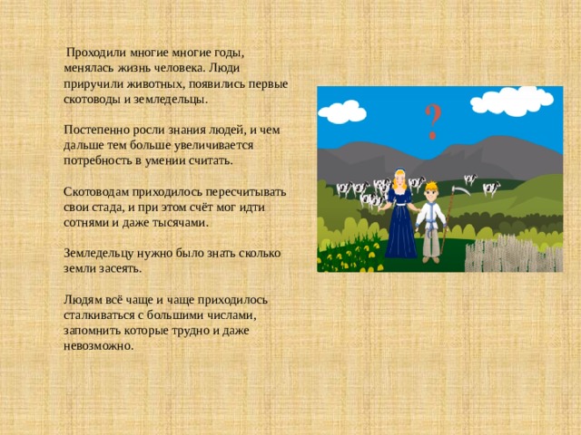 Проходили многие многие годы, менялась жизнь человека. Люди приручили животных, появились первые скотоводы и земледельцы.   Постепенно росли знания людей, и чем  дальше тем больше увеличивается потребность в умении считать.   Скотоводам приходилось пересчитывать свои стада, и при этом счёт мог идти сотнями и даже тысячами.   Земледельцу нужно было знать сколько земли засеять.   Людям всё чаще и чаще приходилось сталкиваться с большими числами, запомнить которые трудно и даже невозможно. 
