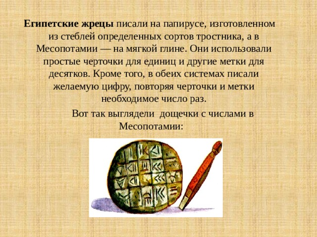Египетские жрецы писали на папирусе, изготовленном из стеблей определенных сортов тростника, а в Месопотамии — на мягкой глине. Они использовали простые черточки для единиц и другие метки для десятков. Кроме того, в обеих системах писали желаемую цифру, повторяя черточки и метки необходимое число раз.  Вот так выглядели дощечки с числами в Месопотамии: 