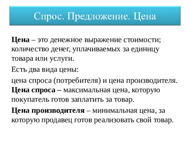 Цена – это денежное выражение стоимости; количество денег, уплачиваемых за единицу товара или услуги. Есть два вида цены: цена спроса (потребителя) и цена производителя. Цена спроса – максимальная цена, которую покупатель готов заплатить за товар. Цена производителя – минимальная цена, за которую продавец готов реализовать свой товар. 