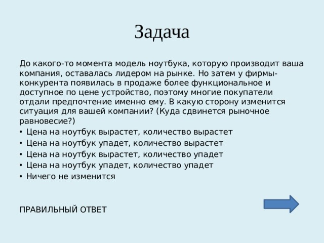 Задача До какого-то момента модель ноутбука, которую производит ваша компания, оставалась лидером на рынке. Но затем у фирмы-конкурента появилась в продаже более функциональное и доступное по цене устройство, поэтому многие покупатели отдали предпочтение именно ему. В какую сторону изменится ситуация для вашей компании? (Куда сдвинется рыночное равновесие?) Цена на ноутбук вырастет, количество вырастет Цена на ноутбук упадет, количество вырастет Цена на ноутбук вырастет, количество упадет Цена на ноутбук упадет, количество упадет Ничего не изменится ПРАВИЛЬНЫЙ ОТВЕТ 