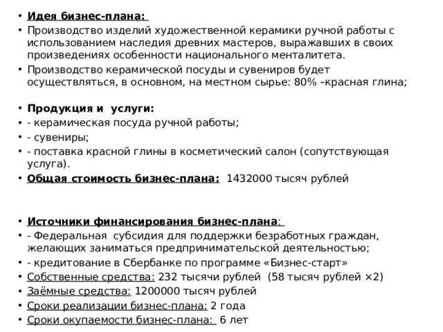 Идея бизнес-плана: Производство изделий художественной керамики ручной работы с использованием наследия древних мастеров, выражавших в своих произведениях особенности национального менталитета. Производство керамической посуды и сувениров будет осуществляться, в основном, на местном сырье: 80% –красная глина;   Продукция и услуги: - керамическая посуда ручной работы; - сувениры; - поставка красной глины в косметический салон (сопутствующая услуга). Общая стоимость бизнес-плана:  1432000 тысяч рублей Источники финансирования бизнес-плана : - Федеральная субсидия для поддержки безработных граждан, желающих заниматься предпринимательской деятельностью; - кредитование в Сбербанке по программе «Бизнес-старт» Собственные средства: 232 тысячи рублей (58 тысяч рублей ×2) Заёмные средства: 1200000 тысяч рублей Сроки реализации бизнес-плана: 2 года Сроки окупаемости бизнес-плана: 6 лет 