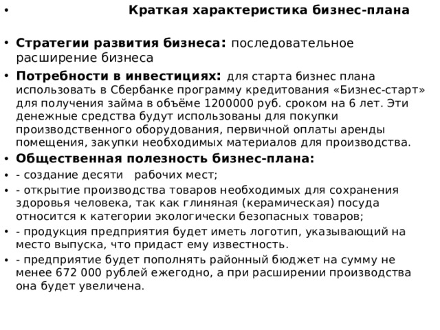  Краткая характеристика бизнес-плана   Стратегии развития бизнеса : последовательное расширение бизнеса Потребности в инвестициях : для старта бизнес плана использовать в Сбербанке программу кредитования «Бизнес-старт» для получения займа в объёме 1200000 руб. сроком на 6 лет. Эти денежные средства будут использованы для покупки производственного оборудования, первичной оплаты аренды помещения, закупки необходимых материалов для производства. Общественная полезность бизнес-плана: - создание десяти рабочих мест; - открытие производства товаров необходимых для сохранения здоровья человека, так как глиняная (керамическая) посуда относится к категории экологически безопасных товаров; - продукция предприятия будет иметь логотип, указывающий на место выпуска, что придаст ему известность. - предприятие будет пополнять районный бюджет на сумму не менее 672 000 рублей ежегодно, а при расширении производства она будет увеличена. 