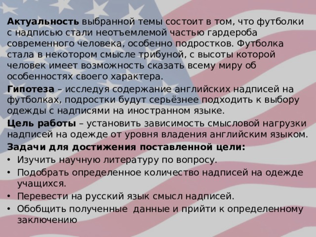 Актуальность выбранной темы состоит в том, что футболки с надписью стали неотъемлемой частью гардероба современного человека, особенно подростков. Футболка стала в некотором смысле трибуной, с высоты которой человек имеет возможность сказать всему миру об особенностях своего характера. Гипотеза – исследуя содержание английских надписей на футболках, подростки будут серьёзнее подходить к выбору одежды с надписями на иностранном языке. Цель работы – установить зависимость смысловой нагрузки надписей на одежде от уровня владения английским языком. Задачи для достижения поставленной цели: Изучить научную литературу по вопросу. Подобрать определенное количество надписей на одежде учащихся. Перевести на русский язык смысл надписей. Обобщить полученные данные и прийти к определенному заключению 