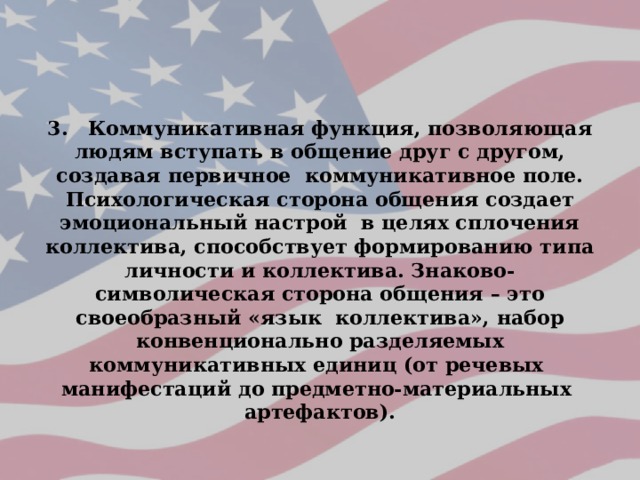 3. Коммуникативная функция, позволяющая людям вступать в общение друг с другом, создавая первичное коммуникативное поле. Психологическая сторона общения создает эмоциональный настрой в целях сплочения коллектива, способствует формированию типа личности и коллектива. Знаково-символическая сторона общения – это своеобразный «язык коллектива», набор конвенционально разделяемых коммуникативных единиц (от речевых манифестаций до предметно-материальных артефактов). 