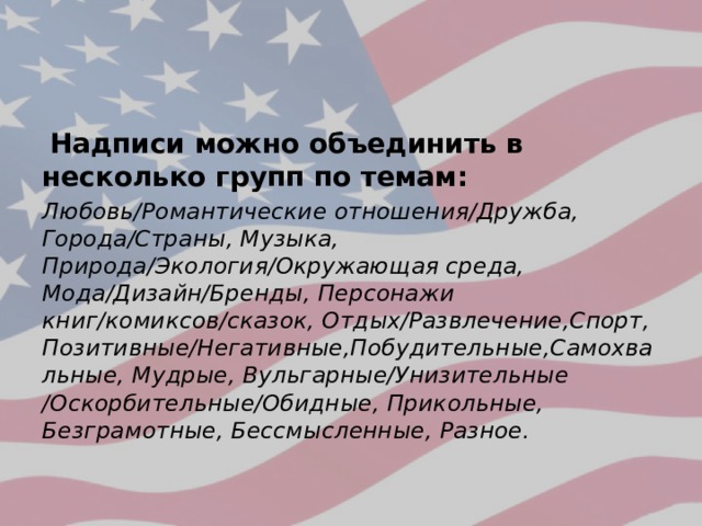  Надписи можно объединить в несколько групп по темам: Любовь/Романтические отношения/Дружба, Города/Страны, Музыка, Природа/Экология/Окружающая среда, Мода/Дизайн/Бренды, Персонажи книг/комиксов/сказок, Отдых/Развлечение,Спорт, Позитивные/Негативные,Побудительные,Самохвальные, Мудрые, Вульгарные/Унизительные /Оскорбительные/Обидные, Прикольные, Безграмотные, Бессмысленные, Разное. 