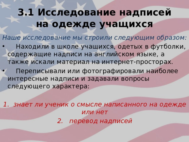 3.1 Исследование надписей на одежде учащихся Наше исследование мы строили следующим образом:  Находили в школе учащихся, одетых в футболки, содержащие надписи на английском языке, а также искали материал на интернет-просторах.  Переписывали или фотографировали наиболее интересные надписи и задавали вопросы следующего характера: 1. знает ли ученик о смысле написанного на одежде или нет 2. перевод надписей 