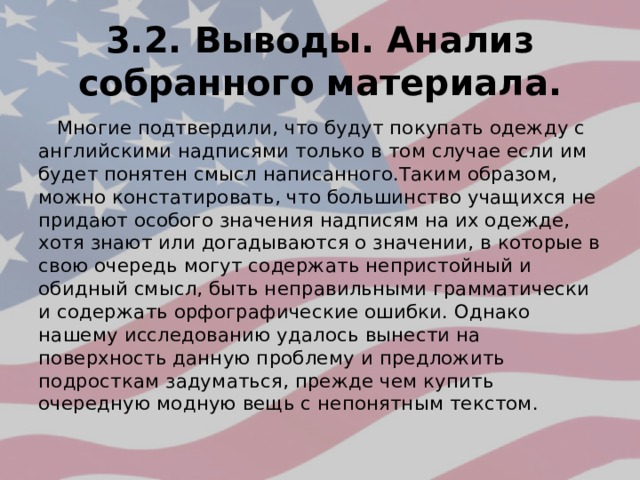 3.2. Выводы. Анализ собранного материала.  Многие подтвердили, что будут покупать одежду с английскими надписями только в том случае если им будет понятен смысл написанного.Таким образом, можно констатировать, что большинство учащихся не придают особого значения надписям на их одежде, хотя знают или догадываются о значении, в которые в свою очередь могут содержать непристойный и обидный смысл, быть неправильными грамматически и содержать орфографические ошибки. Однако нашему исследованию удалось вынести на поверхность данную проблему и предложить подросткам задуматься, прежде чем купить очередную модную вещь с непонятным текстом. 