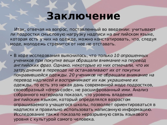 Заключение  Итак, отвечая на вопрос, поставленный во введении: учитывают ли подростки смысловую нагрузку надписи на английском языке, которая есть у них на одежде, можно констатировать, что, следуя моде, молодежь стремится от нее не отставать. В ходе исследования выяснилось, что только 10 опрошенных учеников при покупке вещи обращали внимание на перевод английских фраз. Однако, некоторые из них отмечали, что их затруднения в переводе не останавливают их от покупки понравившейся одежды. 20 учеников не обращали внимание на перевод надписей и воспринимают их как украшение их одежды , то есть это некая дань современной моде подростков, своеобразный «dress-code», не расшифрованный ими. Анализ собранного материала показал, что уровень владения английским языком, который определялся возрастом опрашиваемого учащегося школы, позволяет ориентироваться в надписях и правильно использовать написанную информацию. Исследование также показало неразрывную связь языкового уровня с культурой самого человека. 