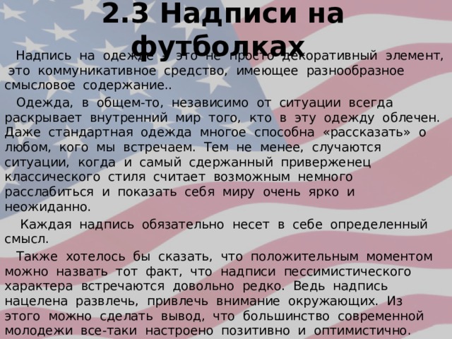 2.3 Надписи на футболках  Надпись на одежде – это не просто декоративный элемент, это коммуникативное средство, имеющее разнообразное смысловое содержание..  Одежда, в общем-то, независимо от ситуации всегда раскрывает внутренний мир того, кто в эту одежду облечен. Даже стандартная одежда многое способна «рассказать» о любом, кого мы встречаем. Тем не менее, случаются ситуации, когда и самый сдержанный приверженец классического стиля считает возможным немного расслабиться и показать себя миру очень ярко и неожиданно.  Каждая надпись обязательно несет в себе определенный смысл.  Также хотелось бы сказать, что положительным моментом можно назвать тот факт, что надписи пессимистического характера встречаются довольно редко. Ведь надпись нацелена развлечь, привлечь внимание окружающих. Из этого можно сделать вывод, что большинство современной молодежи все-таки настроено позитивно и оптимистично. 