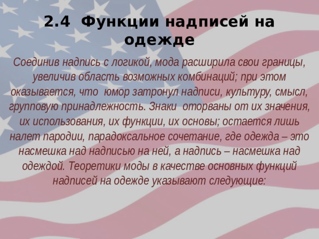 2.4 Функции надписей на одежде Соединив надпись с логикой, мода расширила свои границы, увеличив область возможных комбинаций; при этом оказывается, что юмор затронул надписи, культуру, смысл, групповую принадлежность. Знаки оторваны от их значения, их использования, их функции, их основы; остается лишь налет пародии, парадоксальное сочетание, где одежда – это насмешка над надписью на ней, а надпись – насмешка над одеждой. Теоретики моды в качестве основных функций надписей на одежде указывают следующие: 