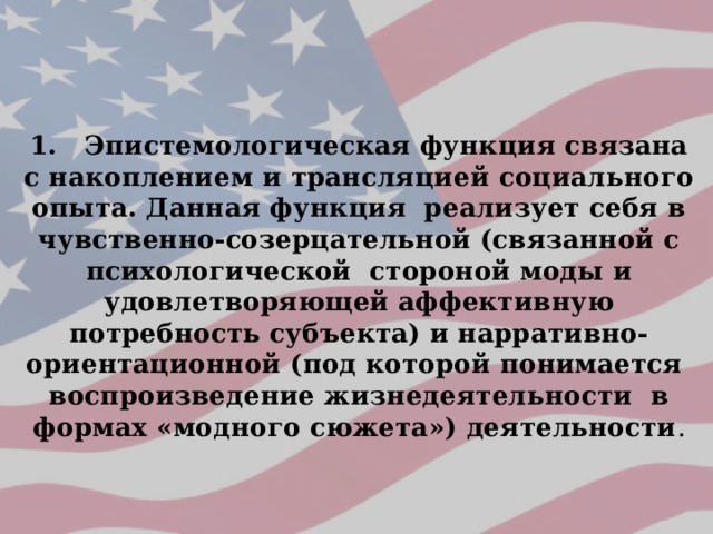 1. Эпистемологическая функция связана с накоплением и трансляцией социального опыта. Данная функция реализует себя в чувственно-созерцательной (связанной с психологической стороной моды и удовлетворяющей аффективную потребность субъекта) и нарративно-ориентационной (под которой понимается воспроизведение жизнедеятельности в формах «модного сюжета») деятельности . 